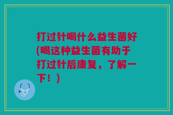 打过针喝什么益生菌好(喝这种益生菌有助于打过针后康复,了解一下!)