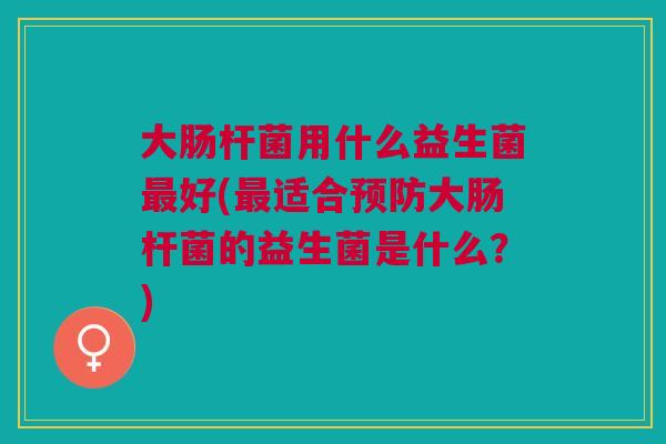 大肠杆菌用什么益生菌好(适合大肠杆菌的益生菌是什么?) 大肠杆菌用什么益生菌好(适合大肠杆菌的益生菌是什么?)