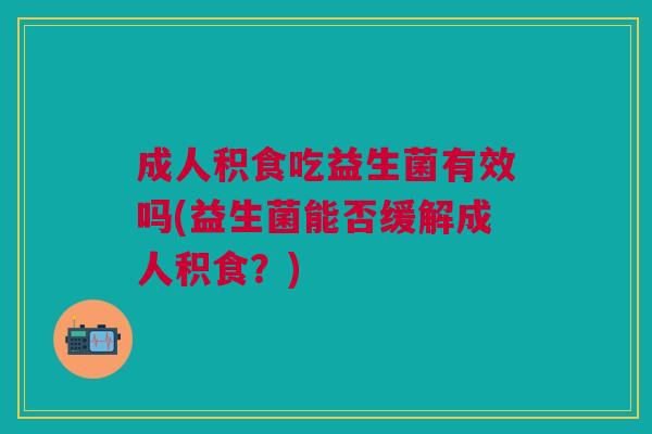 成人积食吃益生菌有效吗(益生菌能否缓解成人积食?)