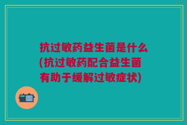 抗过敏药益生菌是什么(抗过敏药配合益生菌有助于缓解过敏症状)