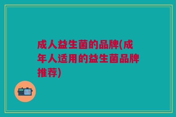 成人益生菌的品牌(成年人适用的益生菌品牌推荐)