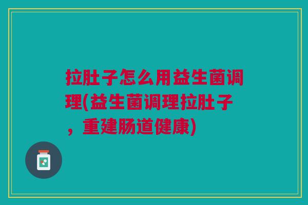 拉肚子怎么用益生菌调理(益生菌调理拉肚子,重建肠道健康)