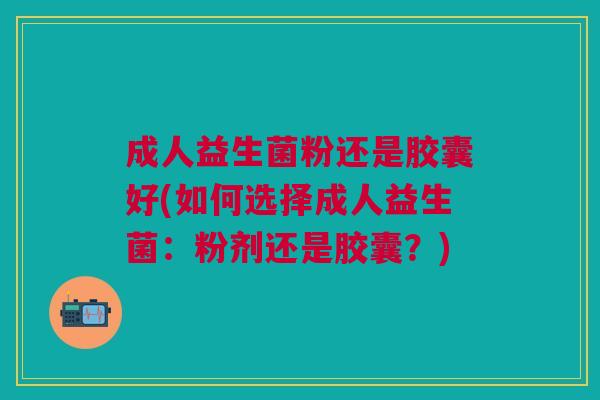 成人益生菌粉还是胶囊好(如何选择成人益生菌:粉剂还是胶囊?)