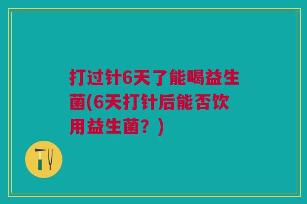 打过针6天了能喝益生菌(6天打针后能否饮用益生菌?)