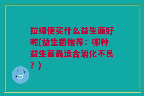 拉绿便买什么益生菌好呢(益生菌推荐:哪种益生菌最适合消化不良?)