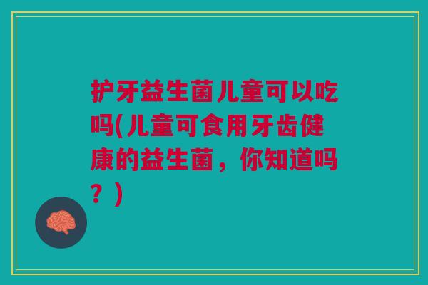 护牙益生菌儿童可以吃吗(儿童可食用牙齿健康的益生菌,你知道吗?)