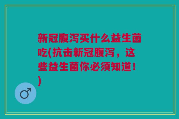 新冠腹泻买什么益生菌吃(抗击新冠腹泻,这些益生菌你必须知道!)