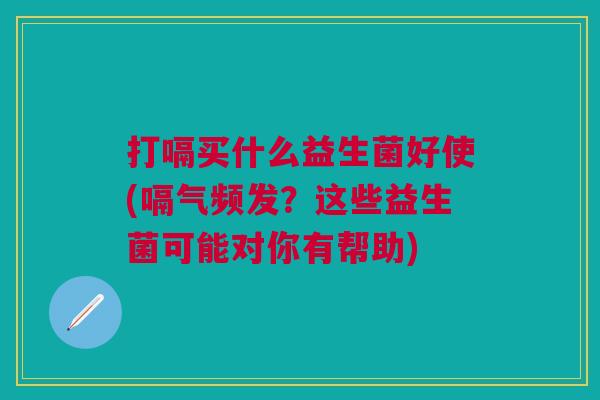 打嗝买什么益生菌好使(嗝气频发?这些益生菌可能对你有帮助) 打嗝买什么益生菌好使(嗝气频发?这些益生菌可能对你有帮助)