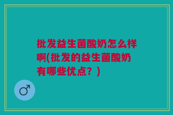 批发益生菌酸奶怎么样啊(批发的益生菌酸奶有哪些优点?)
