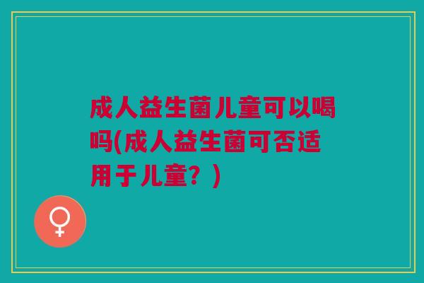 成人益生菌儿童可以喝吗(成人益生菌可否适用于儿童?) 成人益生菌儿童可以喝吗(成人益生菌可否适用于儿童?)
