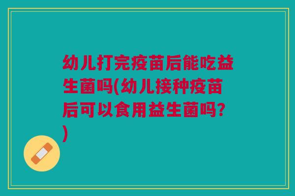 幼儿打完疫苗后能吃益生菌吗(幼儿接种疫苗后可以食用益生菌吗？)