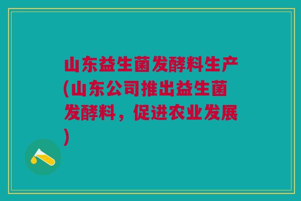 山东益生菌发酵料生产(山东公司推出益生菌发酵料,促进农业发展)