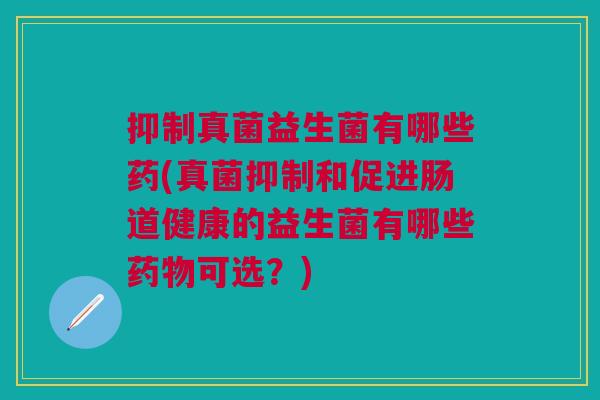 抑制真菌益生菌有哪些药(真菌抑制和促进肠道健康的益生菌有哪些药物可选?)