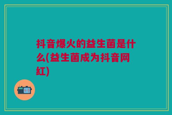 抖音爆火的益生菌是什么(益生菌成为抖音网红)