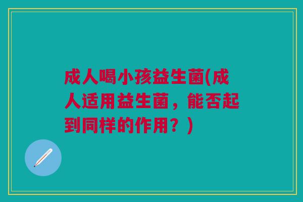 成人喝小孩益生菌(成人适用益生菌,能否起到同样的作用?) 成人喝小孩益生菌(成人适用益生菌,能否起到同样的作用?)