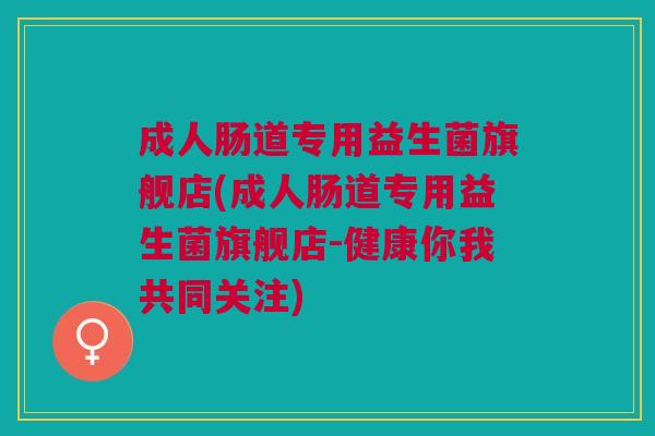 成人肠道专用益生菌旗舰店(成人肠道专用益生菌旗舰店-健康你我共同关注)