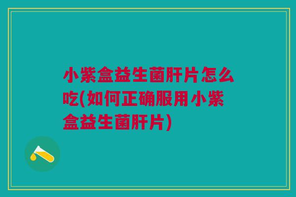 小紫盒益生菌肝片怎么吃(如何正确服用小紫盒益生菌肝片)