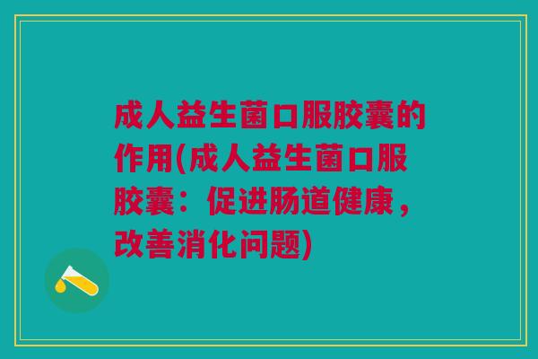 成人益生菌口服胶囊的作用(成人益生菌口服胶囊:促进肠道健康,改善消化问题)