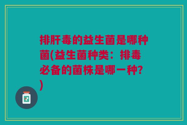 排肝毒的益生菌是哪种菌(益生菌种类：排毒必备的菌株是哪一种？)