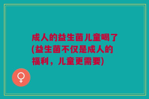 成人的益生菌儿童喝了(益生菌不仅是成人的福利,儿童更需要)