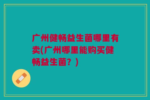 广州健畅益生菌哪里有卖(广州哪里能购买健畅益生菌?) 广州健畅益生菌哪里有卖(广州哪里能购买健畅益生菌?)
