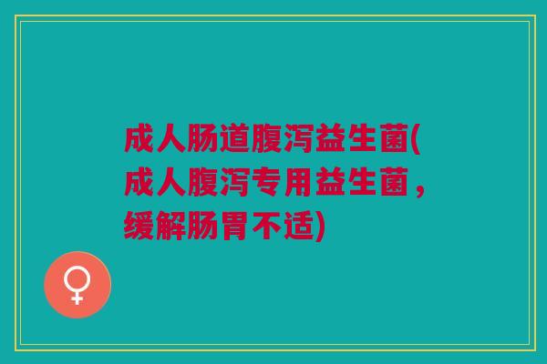 成人肠道腹泻益生菌(成人腹泻专用益生菌,缓解肠胃不适)