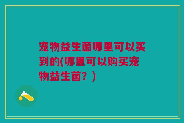 宠物益生菌哪里可以买到的(哪里可以购买宠物益生菌？)