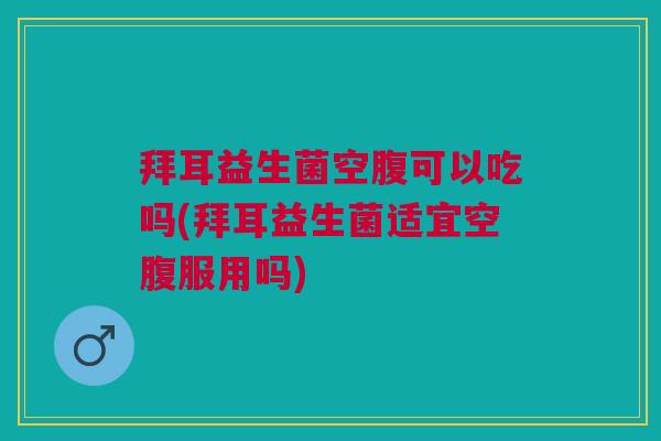 拜耳益生菌空腹可以吃吗(拜耳益生菌适宜空腹服用吗)