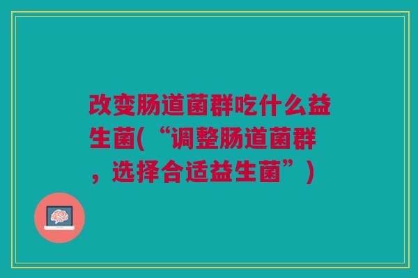 改变肠道菌群吃什么益生菌(“调整肠道菌群,选择合适益生菌”) 改变肠道菌群吃什么益生菌(“调整肠道菌群,选择合适益生菌”)