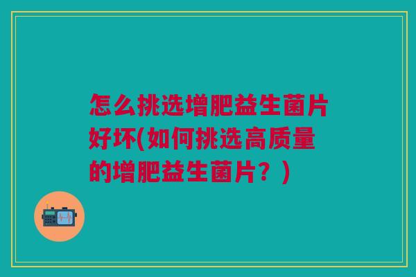 怎么挑选增肥益生菌片好坏(如何挑选高质量的增肥益生菌片?)