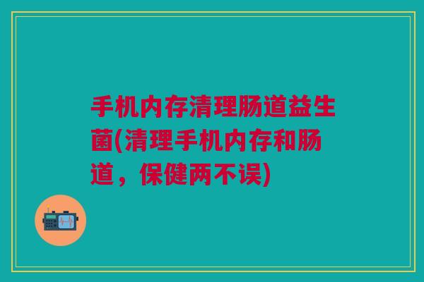 手机内存清理肠道益生菌(清理手机内存和肠道,保健两不误)