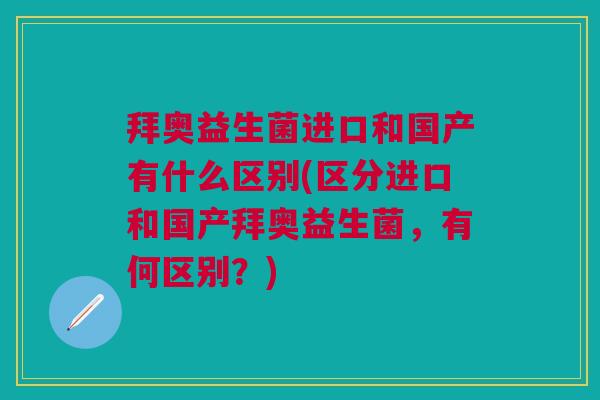 拜奥益生菌进口和国产有什么区别(区分进口和国产拜奥益生菌,有何区别?)