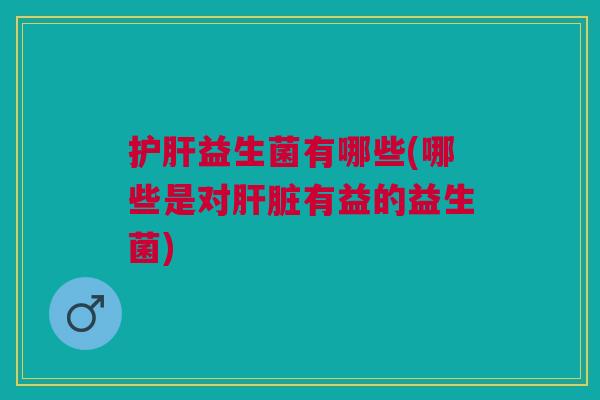 护肝益生菌有哪些(哪些是对肝脏有益的益生菌)