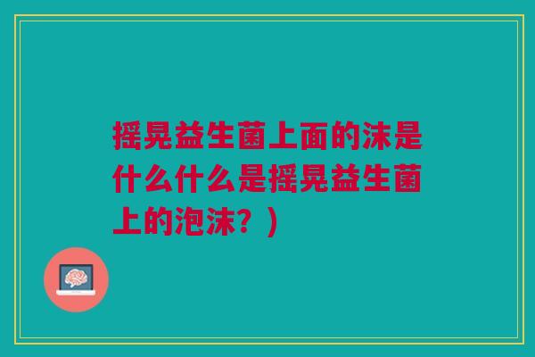 摇晃益生菌上面的沫是什么什么是摇晃益生菌上的泡沫？)