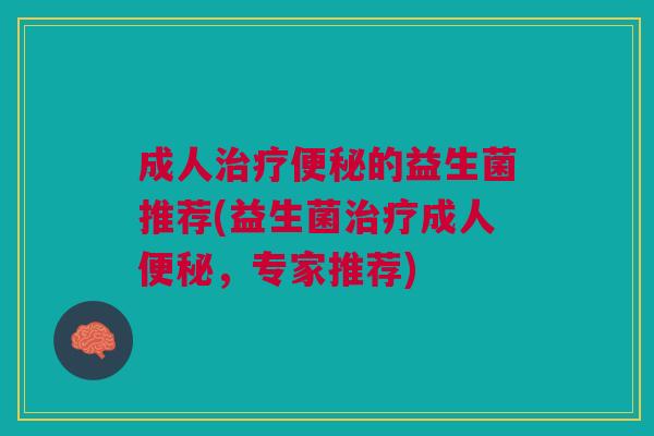 成人治疗便秘的益生菌推荐(益生菌治疗成人便秘，专家推荐)