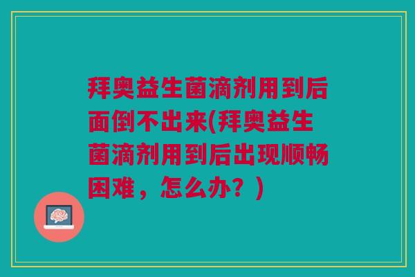 拜奥益生菌滴剂用到后面倒不出来(拜奥益生菌滴剂用到后出现顺畅困难，怎么办？)