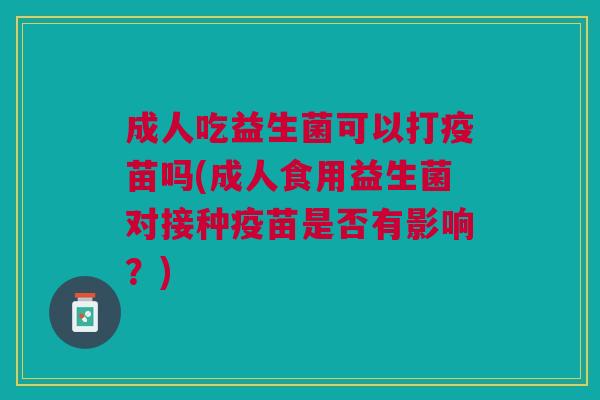 成人吃益生菌可以打疫苗吗(成人食用益生菌对接种疫苗是否有影响？)