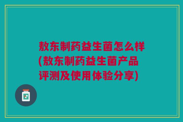 敖东制药益生菌怎么样(敖东制药益生菌产品评测及使用体验分享) 敖东制药益生菌怎么样(敖东制药益生菌产品评测及使用体验分享)