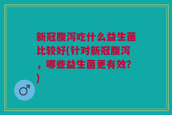 新冠腹泻吃什么益生菌比较好(针对新冠腹泻,哪些益生菌更有效?)