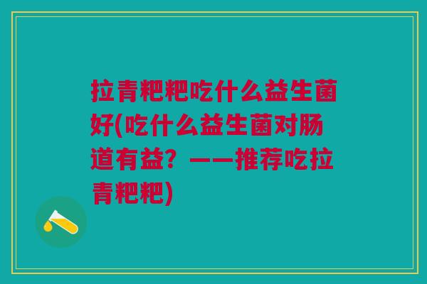 拉青粑粑吃什么益生菌好(吃什么益生菌对肠道有益?——推荐吃拉青粑粑)