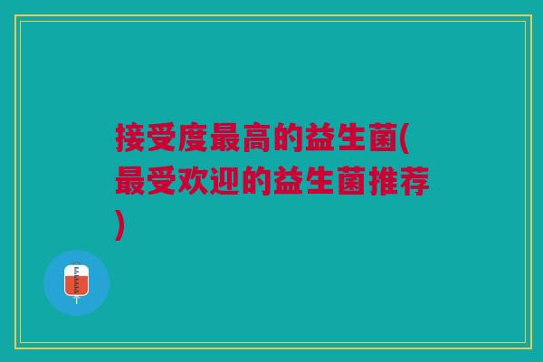 接受度高的益生菌(受欢迎的益生菌推荐) 接受度高的益生菌(受欢迎的益生菌推荐)