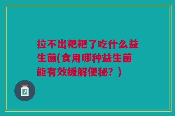 拉不出粑粑了吃什么益生菌(食用哪种益生菌能有效缓解便秘?)