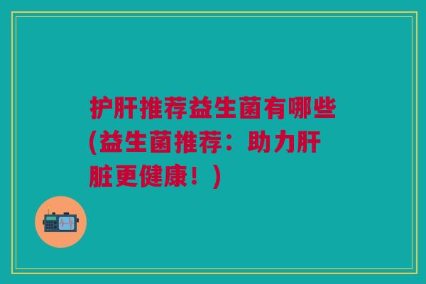 护肝推荐益生菌有哪些(益生菌推荐:助力肝脏更健康!)