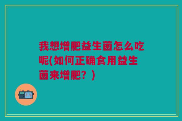 我想增肥益生菌怎么吃呢(如何正确食用益生菌来增肥?)