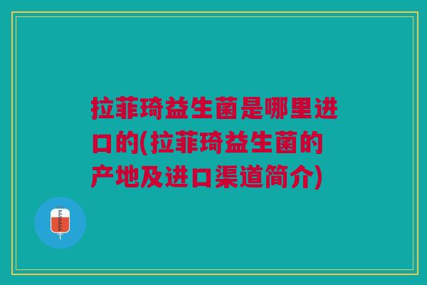 拉菲琦益生菌是哪里进口的(拉菲琦益生菌的产地及进口渠道简介) 拉菲琦益生菌是哪里进口的(拉菲琦益生菌的产地及进口渠道简介)