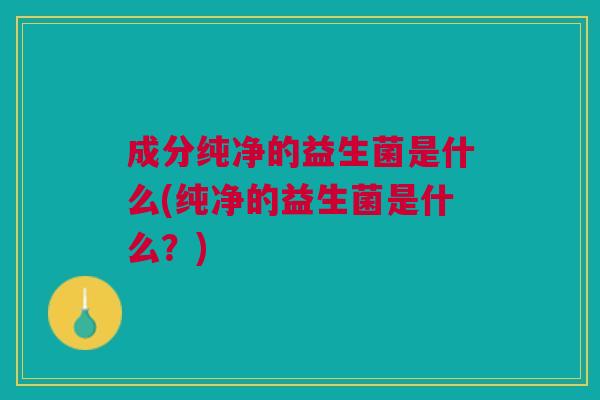 成分纯净的益生菌是什么(纯净的益生菌是什么?)