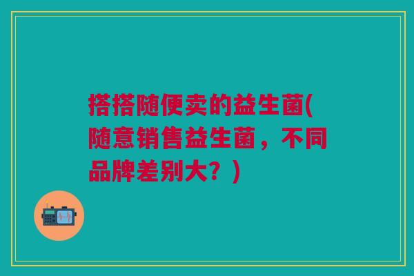 搭搭随便卖的益生菌(随意销售益生菌,不同品牌差别大?) 搭搭随便卖的益生菌(随意销售益生菌,不同品牌差别大?)