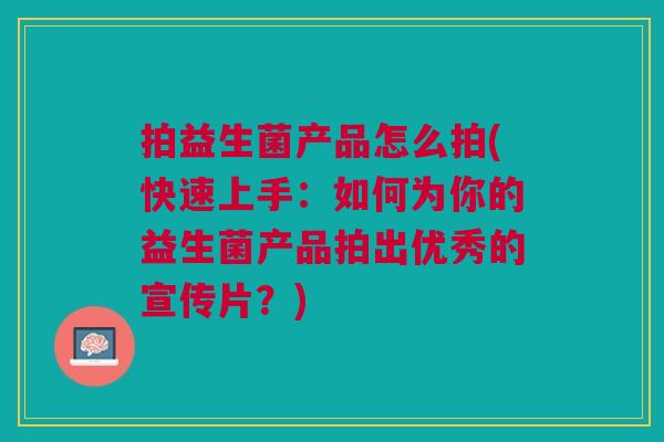 拍益生菌产品怎么拍(快速上手:如何为你的益生菌产品拍出优秀的宣传片?)