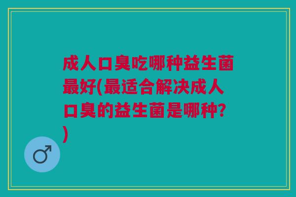 成人口臭吃哪种益生菌最好(最适合解决成人口臭的益生菌是哪种?)