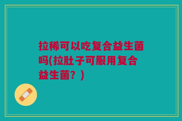 拉稀可以吃复合益生菌吗(拉肚子可服用复合益生菌?)